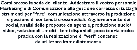 Corsi presso la sede del cliente. Addestrare il vostro personale Marketing e di Comunicazione alla gestione corretta di tutti gli strumenti per "fare" comunicazione attraverso la produzione e gestione di contenuti crossmediali. Aggiornamento dei social, analisi delle proposte da agenzie, produzione audio/video, redazionali... molti i temi disponibili; poca teoria molta pratica con la realizzazione di "veri" contenuti da utilizzare immediatamente. 