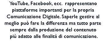 YouTube, Facebook, ecc. rappresentano piattaforme importanti per la propria Comunicazione Digitale. Saperle gestire al meglio può fare la differenza ma tutto parte sempre dalla produzione del contenuto più adatto alle finalità di comunicazione. 