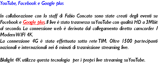 YouTube, Facebook e Google plus In collaborazione con lo staff di Fabio Concato sono state creati degli eventi su Facebook e Google plus. ll live è stato trasmesso su YouTube con qualità HD a 3Mbit al secondo. La connessione web è derivata dal collegamento diretto camcorder / Modem WIFI 4K. La connessione 4G è stata effettuata sotto rete TIM. Oltre 1500 partecipanti nazionali e internazionali nei 6 minuti di trasmissione streaming live. Blulight 4K utilizza questa tecnologia per i propri live streaming su YouTube. 